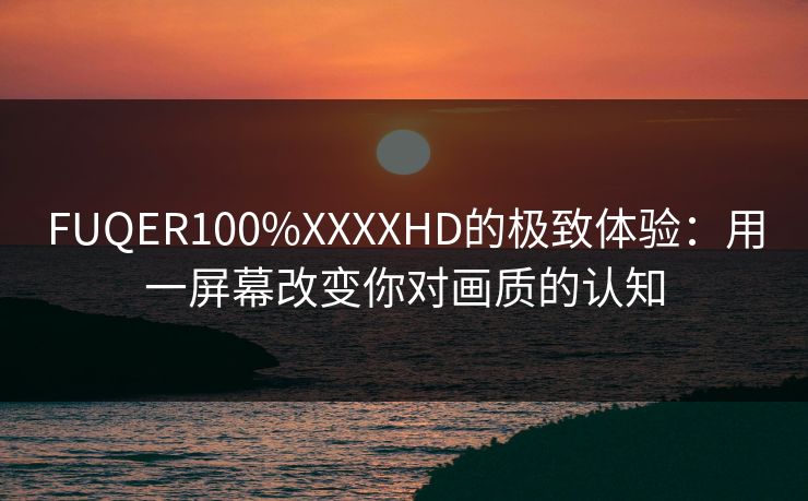 FUQER100%XXXXHD的极致体验：用一屏幕改变你对画质的认知