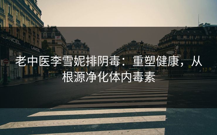 老中医李雪妮排阴毒：重塑健康，从根源净化体内毒素