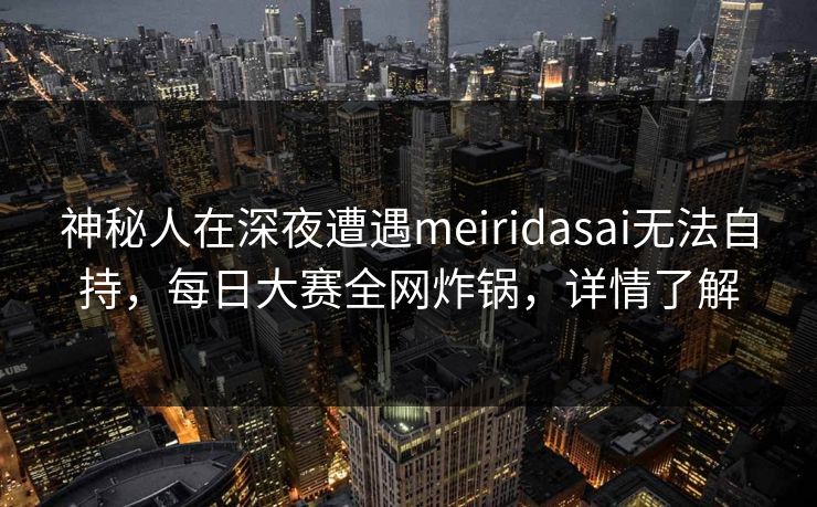 神秘人在深夜遭遇meiridasai无法自持，每日大赛全网炸锅，详情了解