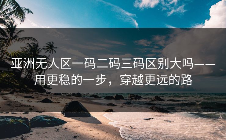 亚洲无人区一码二码三码区别大吗——用更稳的一步，穿越更远的路