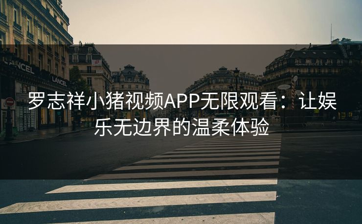罗志祥小猪视频APP无限观看：让娱乐无边界的温柔体验