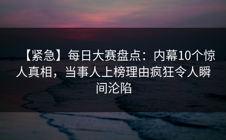 【紧急】每日大赛盘点：内幕10个惊人真相，当事人上榜理由疯狂令人瞬间沦陷