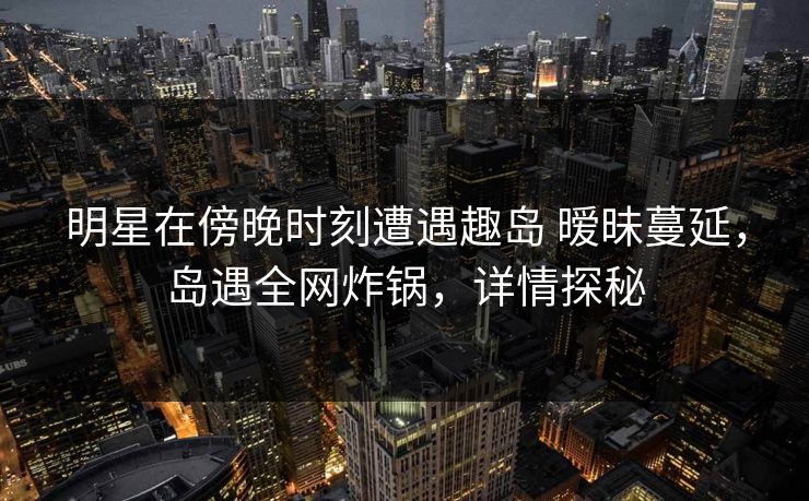 明星在傍晚时刻遭遇趣岛 暧昧蔓延，岛遇全网炸锅，详情探秘