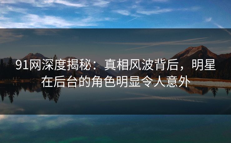 91网深度揭秘：真相风波背后，明星在后台的角色明显令人意外