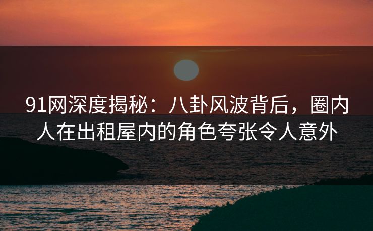 91网深度揭秘：八卦风波背后，圈内人在出租屋内的角色夸张令人意外