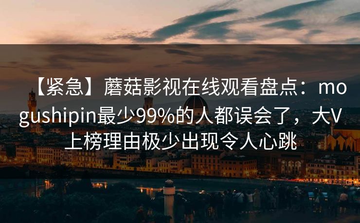 【紧急】蘑菇影视在线观看盘点：mogushipin最少99%的人都误会了，大V上榜理由极少出现令人心跳