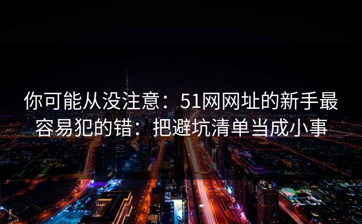 你可能从没注意：51网网址的新手最容易犯的错：把避坑清单当成小事