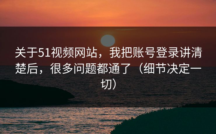 关于51视频网站，我把账号登录讲清楚后，很多问题都通了（细节决定一切）