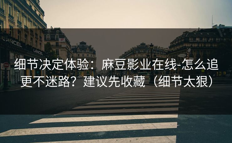 细节决定体验：麻豆影业在线-怎么追更不迷路？建议先收藏（细节太狠）
