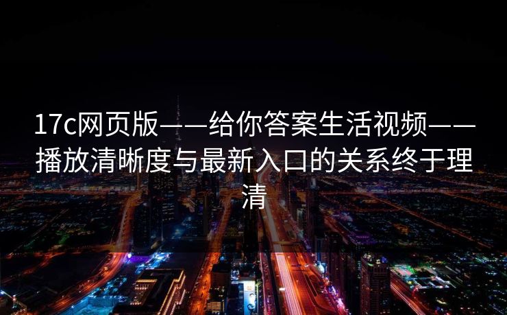 17c网页版——给你答案生活视频——播放清晰度与最新入口的关系终于理清