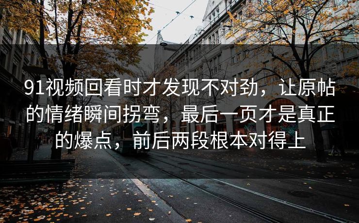 91视频回看时才发现不对劲，让原帖的情绪瞬间拐弯，最后一页才是真正的爆点，前后两段根本对得上